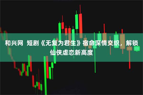 和兴网  短剧《无复为君生》宿命深情交织，解锁仙侠虐恋新高度