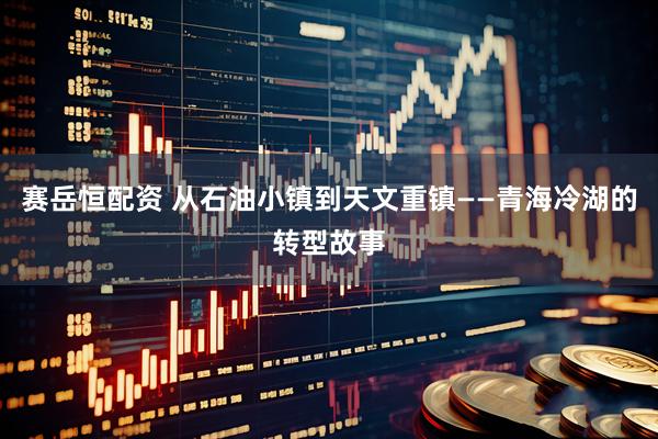 赛岳恒配资 从石油小镇到天文重镇——青海冷湖的转型故事