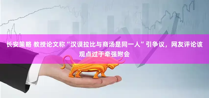 长安策略 教授论文称“汉谟拉比与商汤是同一人”引争议，网友评论该观点过于牵强附会