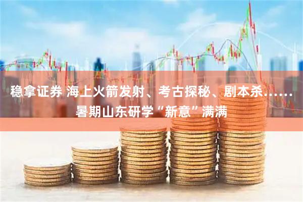 稳拿证券 海上火箭发射、考古探秘、剧本杀……暑期山东研学“新意”满满