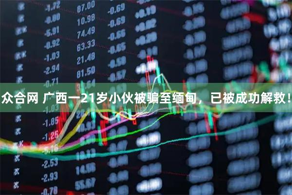 众合网 广西一21岁小伙被骗至缅甸，已被成功解救！