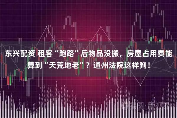 东兴配资 租客“跑路”后物品没搬，房屋占用费能算到“天荒地老”？通州法院这样判！