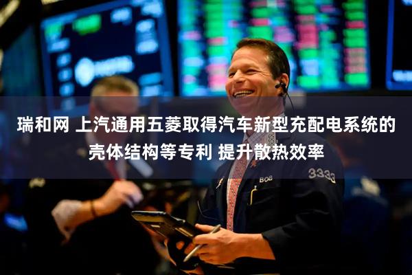 瑞和网 上汽通用五菱取得汽车新型充配电系统的壳体结构等专利 提升散热效率