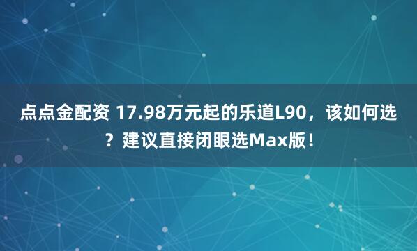 点点金配资 17.98万元起的乐道L90，该如何选？建议直接闭眼选Max版！