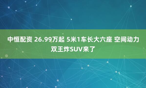 中恒配资 26.99万起 5米1车长大六座 空间动力双王炸SUV来了