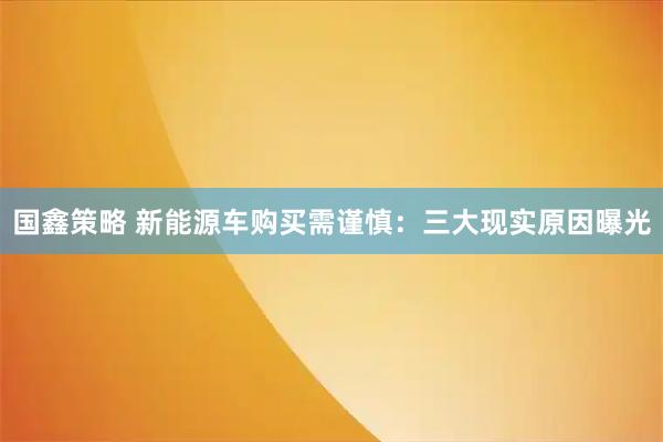 国鑫策略 新能源车购买需谨慎：三大现实原因曝光
