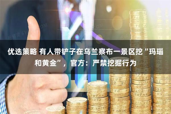 优选策略 有人带铲子在乌兰察布一景区挖“玛瑙和黄金”，官方：严禁挖掘行为