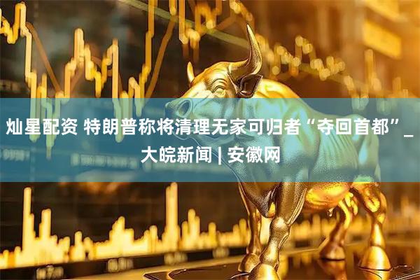 灿星配资 特朗普称将清理无家可归者“夺回首都”_大皖新闻 | 安徽网