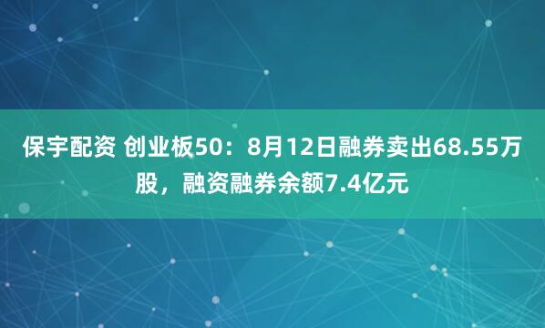 保宇配资 创业板50：8月12日融券卖出68.55万股，融资融券余额7.4亿元