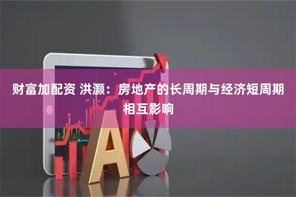 财富加配资 洪灏：房地产的长周期与经济短周期相互影响