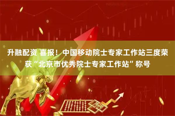 升融配资 喜报！中国移动院士专家工作站三度荣获“北京市优秀院士专家工作站”称号