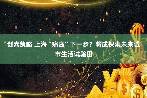 创嘉策略 上海“痛岛”下一步？将成探索未来城市生活试验田
