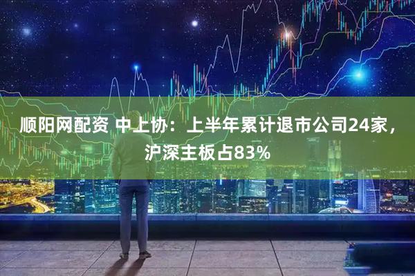 顺阳网配资 中上协：上半年累计退市公司24家，沪深主板占83%