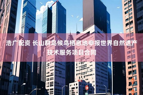 浩广配资 长山群岛候鸟栖息地申报世界自然遗产技术服务项目合同
