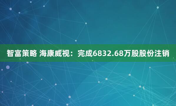智富策略 海康威视：完成6832.68万股股份注销