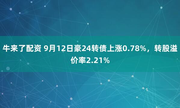 牛来了配资 9月12日豪24转债上涨0.78%，转股溢价率2.21%