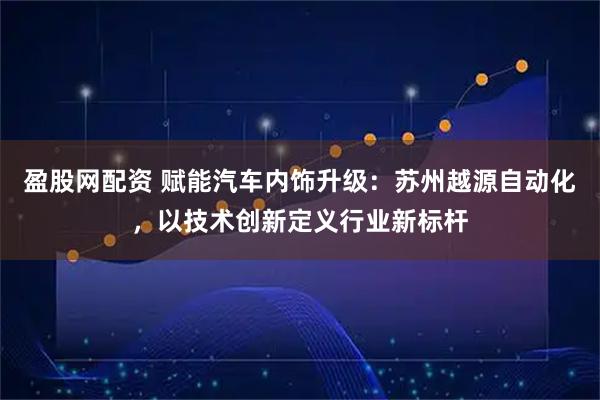 盈股网配资 赋能汽车内饰升级：苏州越源自动化，以技术创新定义行业新标杆
