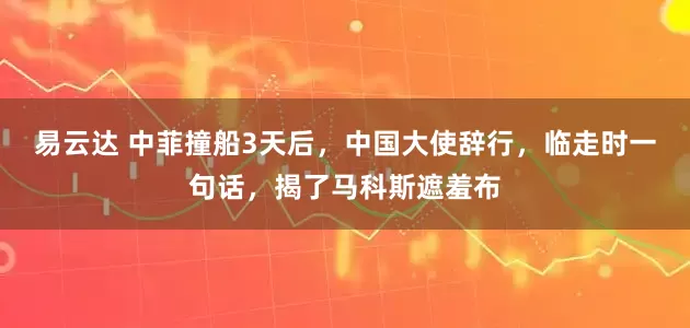 易云达 中菲撞船3天后，中国大使辞行，临走时一句话，揭了马科斯遮羞布