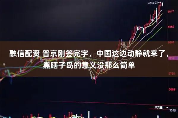 融信配资 普京刚签完字，中国这边动静就来了，黑瞎子岛的意义没那么简单