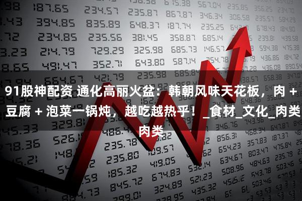91股神配资 通化高丽火盆：韩朝风味天花板，肉 + 豆腐 + 泡菜一锅炖，越吃越热乎！_食材_文化_肉类