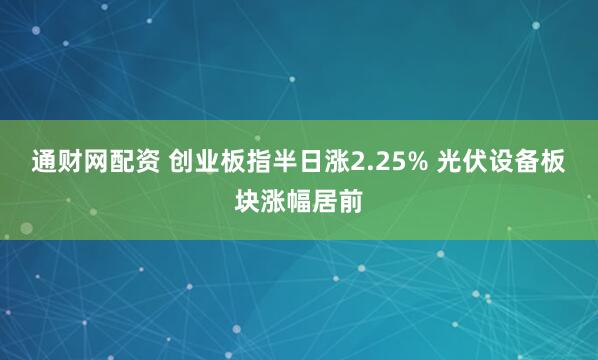 通财网配资 创业板指半日涨2.25% 光伏设备板块涨幅居前
