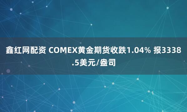 鑫红网配资 COMEX黄金期货收跌1.04% 报3338.5美元/盎司