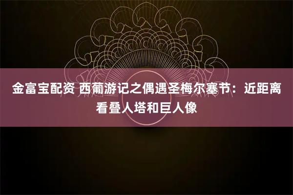 金富宝配资 西葡游记之偶遇圣梅尔塞节：近距离看叠人塔和巨人像